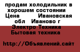 продам холодильник в хорошем состоянии › Цена ­ 700 - Ивановская обл., Иваново г. Электро-Техника » Бытовая техника   